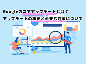 Googleのコアアップデートとは？アップデートの概要と必要な対策について